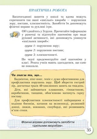 ПРАКТИЧНА РОБОТА
Багатогодинні заняття у школі та вдома можуть
спричинити так звані «шкільні» хвороби — порушення
зору, постави, плоскостопість. Запобігти їм допоможуть
фізичні вправи та рухливі ігри.
Об’єднайтесь у 3групи. Прочитайте інформацію
у рамочці та підготуйте пантоміми про види
рухової активності, які допоможуть уникнути
«шкільних хвороб»:
група 1: порушення зору;
група 2: порушення постави;
група 3: плоскостопості.
По черзі продемонтруйте свої пантоміми у
класі. Решта учнів мають здогадатися, що саме
ви показали.
Чи знаєш ти, що...
Бадмінтон, пінг-понг, теніс є дуже ефективними для
профілактики порушень зору. Щоб зберегти гострий
зір, достатньо трьох 40-хвилинних занять на тиждень.
Діти, які займаються плаванням, гімнастикою,
акробатикою, танцями, обов’язково матимуть гарну
поставу.
Для профілактики плоскостопості найкращими є
ходіння босоніж, катання на велосипеді, роликовій
дошці, лижах, ковзанах, сноуборді, які розвивають
м’язи стопи.
Фізичні вправи допоможуть запобігти
«шкільним хворобам».
35
 