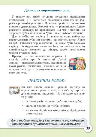 Догляд за порожниною рота
У твоєму віці треба не лише регулярно відвідувати
стоматолога, а й навчитися самостійно стежити за здо­
ров’ям ротової порожнини. Це можна зробити з допомогою
простого дзеркальця. Здорові ясна — рівномірного блідо-
рожевого кольору, не кровоточать під час чищення, на
здорових зубах не повинно бути плям і зубного каменю.
Для запобігання карієсу і запалення ясен, найкраще
користуватися зубними пастами, що містять фтор. Якщо
на зубі з’явилася чорна цяточка, це може бути ознакою
карієсу. За будь-яких ознак карієсу чи запалення ясен
якнайшвидше звернись до лікаря, адже, зволікаючи
можеш втратити зуби.
Прикус — це положення верхніх і
нижніх зубів при їх змиканні. Деякі
звички —неправильна постава, підпирання
щоки рукою, смоктання пальців, олівців
можуть зашкодити формуванню правиль­
ного прикусу.
ПРАКТИЧНА РОБОТА
Ви вже знаєте основні правила догляду за
порожниною рота. Складіть пам’ятку про це
для молодших школярів. Не забудьте зазначи­
ти у ній:
• скільки разів на день треба чистити зуби;
• скільки хвилин це треба робити;
• як часто слід міняти зубну щітку, відвідувати
стоматолога.
Для запобігання карієсу і запалення ясен, найкраще
користуватися зубними пастами, що містять фтор.
 