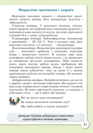 Мікроклімат приміщення і здоров’я
Важливим чинником здоров’я є мікроклімат примі­
щення: свіжість повітря, його температура, вологість і
забрудненість.
Свіжість повітря. У результаті дихання, пітіння,
інших процесів, які відбуваються в людському організмі, у
приміщенні може виникнути задуха, що може спричинити
головний біль і навіть запаморочення.
Температура повітря. Найкомфортніша температура
у приміщенні — 20—24° С. Тому в холодну пору року
вмикають опалення, а в спекотну — кондиціонери.
Вологість повітря. Якщо повітря уприміщенні надмірно
сухе — виникають проблеми з диханням, пересихає
шкіра і знижується імунітет. В холодну пору року
атмосферне повітря мітить менше вологи, і це призводить
до поширення застудних захворювань. Щоб уникнути
цього, варто частіше робити вологе прибирання або
встановити зволожувач повітря. Однак і надто вологе
повітря також небезпечне, тому на кухні й у ванних
приміщеннях роблять вентиляційні отвори, або встанов­
люють витяжки.
Забрудненість повітря. Найнебезпечнішим для життя
і здоров’я людей є витікання побутового або чадного газу
внаслідок неправильного користування печами і газовими
приладами. Це може спричинити отруєння, а у випадку з
побутовим газом — ще й вибух або пожежу.
Які ви знаєте види опалювання?
їїїшьїт Як можна розпізнати витікання газу?
Що треба робити в такому випадку?
Дітям до 14 років.заборонено самостійно
користуватисяі печами і камінами.
41
 