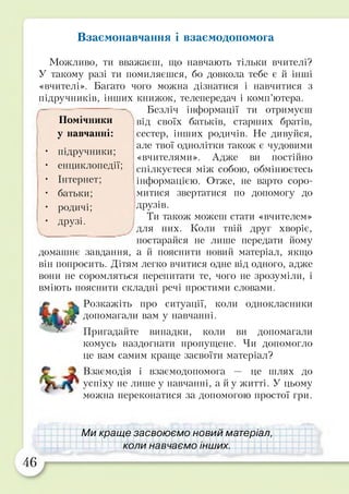 Взаємонавчання і взаємодопомога
Можливо, ти вважаєш, що навчають тільки вчителі?
У такому разі ти помиляєшся, бо довкола тебе є й інші
«вчителі». Багато чого можна дізнатися і навчитися з
підручників, інших книжок, телепередач і комп’ютера.
Безліч інформації ти отримуєш
від своїх батьків, старших братів,
сестер, інших родичів. Не дивуйся,
але твої однолітки також є чудовими
«вчителями». Адже ви постійно
спілкуєтеся між собою, обмінюєтесь
інформацією. Отже, не варто соро­
митися звертатися по допомогу до
друзів.
Ти також можеш стати «вчителем»
для них. Коли твій друг хворіє,
постарайся не лише передати йому
домашнє завдання, а й пояснити новий матеріал, якщо
він попросить. Дітям легко вчитися одне від одного, адже
вони не соромляться перепитати те, чого не зрозуміли, і
вміють пояснити складні речі простими словами.
Розкажіть про ситуації, коли однокласники
допомагали вам у навчанні.
Пригадайте випадки, коли ви допомагали
комусь наздогнати пропущене. Чи допомогло
це вам самим краще засвоїти матеріал?
Взаємодія і взаємодопомога — це шлях до
успіху не лише у навчанні, а й у житті. У цьому
можна переконатися за допомогою простої гри.
Помічники
у навчанні:
• підручники;
• енциклопедії;
• Інтернет;
• батьки;
• родичі;
• друзі.
Ми краще засвоюємо новий матеріал,
коли навчаємо інших.
 