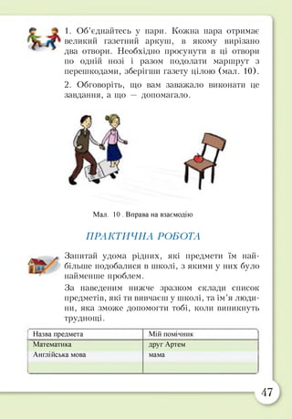 1. Об’єднайтесь у пари. Кожна пара отримає
великий газетний аркуш, в якому вирізано
два отвори. Необхідно просунути в ці отвори
по одній нозі і разом подолати маршрут з
перешкодами, зберігши газету цілою (мал. 10).
2. Обговоріть, що вам заважало виконати це
завдання, а що — допомагало.
Мал. 10 . Вправа на взаємодію
ПРАКТИЧНА РОБОТА
^ Запитай удома рідних, які предмети їм най­
більше подобалися в школі, з якими у них було
найменше проблем.
За наведеним нижче зразком склади список
предметів, які ти вивчаєш у школі, та ім’я люди­
ни, яка зможе допомогти тобі, коли виникнуть
труднощі.
Назва предмета Мій помічник
Математика
Англійська мова
друг Артем
мама
47
 