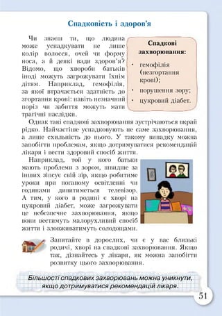 Спадковість і здоров’я
Спадкові
захворювання:
гемофілія
(незгортання
крові);
порушення зору;
цукровий діабет.
Чи знаєш ти, що людина
може успадкувати не лише
колір волосся, очей чи форму
носа, а й деякі вади здоров’я?
Відомо, що хвороби батьків
іноді можуть загрожувати їхнім
дітям. Наприклад, гемофілія,
за якої втрачається здатність до
згортання крові: навіть незначний
поріз чи забиття можуть мати
трагічні наслідки.
Однак такі спадкові захворювання зустрічаються вкрай
рідко. Найчастіше успадковують не саме захворювання,
а лише схильність до нього. У такому випадку можна
запобігти проблемам, якщо дотримуватися рекомендацій
лікаря і вести здоровий спосіб життя.
Наприклад, той у кого батьки
мають проблеми з зором, швидше за
інших зіпсує свій зір, якщо робитиме
уроки при поганому освітленні чи
годинами дивитиметься телевізор.
А тим, у кого в родині є хворі на
цукровий діабет, може загрожувати
це небезпечне захворювання, якщо
вони вестимуть малорухливий спосіб
життя і зловживатимуть солодощами.
Ш
* Запитайте в дорослих, чи є у вас близькі
родичі, хворі на спадкові захворювання. Якщо
так, дізнайтесь у лікаря, як можна запобігти
розвитку цього захворювання.
Більшості спадкових захворювань можна уникнути,
якщо дотримуватися рекомендацій лікаря.
 