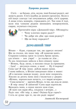 Здорова родина
Сім’я — це батьки, діти, онуки, інші близькі родичі, які
живуть разом. Сім’я подібна до живого організму. Коли в
ній панує злагода і всі почуваються добре, сім’я здорова.
А якщо хтось захворів, страждають усі. Так само й тоді,
коли між членами родини виникають непорозуміння,
сварки, псуються стосунки.
£ Прочитайте вірш «Домашнійтвір». Обговоріть:
• Чому хлопчик марно радіє?
• Чи добре він дбає про свою родину?
• Що ви йому порадите?
ДОМАШНІЙ ТВІР
Вітько — бідак, страждає так, аж здригує ногами!
Він за столом, він пише твір «Я помагаю мамі».
Старанно олівець гризе та супить брови грізно,
але нічого — хоч умри! — до голови не лізе...
Та ось тихесенько зайшла в його кімнату мама:
- Вітюнь, будь ласка, в магазин сходи за сірниками.
- Ідея! — вигукнув синок, а мамі: — Ну й морока!
Сама іди! Я твір пишу, роблю важкі уроки.
І мама вийшла, а Вітько швиденько пише в зошит:
«Я в магазин завжди ходжу, коли мене попросять.
Хвилин за десять мама знов з’являється у дверях:
«Вітюнь, картопельки начисть, а я зварю вечерю».
- Сама начисть! —кричить Вітько, та так, що ледь не лопне.
- Я твір пишу! Я зайнятий! Сама вари картоплю.
Виходить мама, а синок писати знов сідає,
«Я мамі сам варю обід, сніданок і вечерю...»
Радіє син: «Не твір, а люкс! Оцінка буде гарна!»
І геть не думає про те, що він радіє марно!
Анатолій Костецький
 