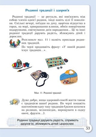 Родинні традиції і здоров’я
Родинні традиції — це ритуали, які пов’язують між
собою членів однієї родини, іноді навіть цілі її поколін­
ня. Спільні вечері, поїздки на дачу, щорічна відпустка в
горах, на морі, прикрашання ялинки, обмін новорічними
подарунками, святкування днів народження... ЦІ та інші
родинні традиції дарують радість, зближують дітей і
дорослих.
Розгляньте мал. 11 і назвіть приклади родин­
них традицій.
По черзі продовжіть фразу: «У нашій родині
існує традиція...».
Мал. 11. Родинні традиції
Дуже добре, якщо здоровий спосіб життя також
є традицією вашої родини. По черзі покажіть
пантомімою одну таку традицію (разом кататися
на роликах, велосипедах, вирощувати в садку
овочі, фрукти...).
Родинні традиціїдарують радість, сприяють>
здоров ю, зближують дітей ідорослих.
 