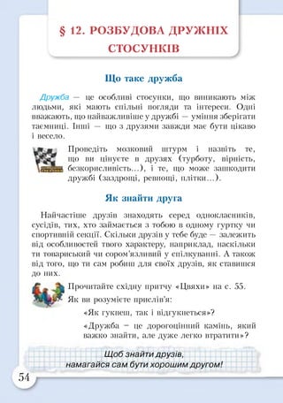 § 12. РОЗБУДОВА ДРУЖНІХ
СТОСУНКІВ
Що таке дружба
Дружба — це особливі стосунки, що виникають між
людьми, які мають спільні погляди та інтереси. Одні
вважають, що найважливіше у дружбі —уміння зберігати
таємниці. Інші — що з друзями завжди має бути цікаво
і весело.
Проведіть мозковий штурм і назвіть те,
що ви цінуєте в друзях (турботу, вірність,
безкорисливість...), і те, що може зашкодити
дружбі (заздрощі, ревнощі, плітки...).
Найчастіше друзів знаходять серед однокласників,
сусідів, тих, хто займається з тобою в одному гуртку чи
спортивній секції. Скільки друзів у тебе буде — залежить
від особливостей твого характеру, наприклад, наскільки
ти товариський чи сором’язливий у спілкуванні. А також
від того, що ти сам робиш для своїх друзів, як ставишся
до них.
Прочитайте східну притчу «Цвяхи» на с. 55.
Як ви розумієте прислів’я:
«Як гукнеш, так і відгукнеться»?
«Дружба - це дорогоцінний камінь, який
важко знайти, але дуже легко втратити»?
Як знайти друга
54
Щ об знайти друзів,
намагайся сам бути хорошим другом!
 