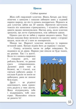 Цвяхи
Східна притча
Жив собі сварливий хлопчик. Якось батько дав йому
мішечок з цвяхами і наказав забивати цвях у садовий
паркан щоразу, як він із кимось посвариться. Першого ж
дня хлопчик забив аж 37 цвяхів. Протягом наступних
тижнів він намагався стримуватись, і кількість забитих
цвяхів щодня зменшувалася. Настав день, коли хлопчик
зрозумів, що легче стримуватися, ніж забивати цвяхи.
Одного дня він не забив у паркан жодного цвяха. Тоді
батько наказав йому витягати по одному цвяху з огорожі
щодня, коли він ні з ким не посвариться.
Минав час. Нарешті хлопчик витягнув із паркана
останній цвях. Батько підвів його до паркану і сказав:
— Синку, останнім часом ти добре поводився. Та
подивися на ці дірки. Паркан уже ніколи не буде таким,
як раніше. Так і в житті.
Коли ти з кимось сваришся
і говориш речі, які
роблять боляче, ти раниш
свого співрозмовника.
Душевні рани такі ж
болючі, як і тілесні, але
гояться набагато довше. І
скільки б разів ти потім не
вибачався, рана не зникне
безслідно.
Друзі — це рідкісні
коштовності, вони прино­
сять радість у твоє життя.
Вони підтримують тебе
і відкривають тобі своє
серце. Намагайся ніколи
не ранити їх!
>1
* &
/*)“ ■■-•ЕЬт Д г
 
