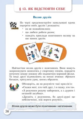 § 13. ЯК ВІДСТОЯТИ СЕБЕ
Вплив друзів
Найчастіше вплив друзів є позитивним. Вони можуть
запропонувати записатись у спортивну секцію, порадити
почитати цікаву книжку або подивитися хороший фільм.
Та іноді друзі підмовляють на погані вчинки: збрехати
батькам, прогуляти урок, когось образити.
Обговоріть, як ви розумієте такі прислів’я:
«Скажи мені, хто твій друг, і я скажу, хто ти».
«З розумним розуму наберешся, а з дурнем і
останній загубиш».
«Дружіть з розумними, бо друзі-дурні ще
небезпечніші, ніж вороги розумні».
По черзі продемонструйте намальовані вдома
портрети своїх друзів і розкажіть:
• як ви познайомилися;
• що любите робити разом;
• наведіть приклади позитивного впливу на
вас ваших друзів.
Вплив друзів може бути позитивним і негативним
 