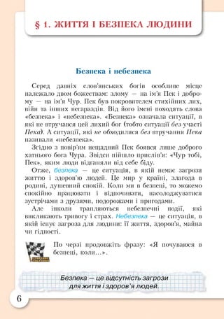§ 1. ЖИТТЯ І БЕЗПЕКА ЛЮДИНИ
/
Безпека і небезпека
Серед давніх слов’янських богів особливе місце
належало двом божествам: злому — на ім’я Пек і добро­
му — на ім’я Чур. Пек був покровителем стихійних лих,
війн та інших негараздів. Від його імені походять слова
«безпека» і «небезпека». «Безпека» означала ситуації, в
які не втручався цей лихий бог (тобто ситуації без участі
Пексі). А ситуації, які не обходилися без втручання Пека
називали «небезпека».
Згідно з повір’ям нещадний Пек боявся лише доброго
хатнього бога Чура. Звідси пійшло прислів’я: «Чур тобі,
Пек», яким люди відганяли від себе біду.
Отже, безпека — це ситуація, в якій немає загрози
життю і здоров’ю людей. Це мир у країні, злагода в
родині, душевний спокій. Коли ми в безпеці, то можемо
спокійно працювати і відпочивати, насолоджуватися
зустрічами з друзями, подорожами і пригодами.
Але інколи трапляються небезпечні події, які
викликають тривогу і страх. Небезпека — це ситуація, в
якій існує загроза для людини: її життя, здоров’я, майна
чи гідності.
По черзі продовжіть фразу: «Я почуваюся в
безпеці, коли...».
іБезпека -- ц е відсутність загрози
для життя і здоров ’я людей.
6
 