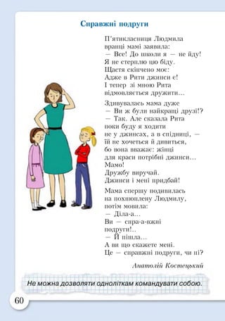 Справжні подруги
П’ятикласниця Людмила
вранці мамі заявила:
— Все! До ніколи я — не йду!
Я не стерплю цю біду.
Щастя скінчено моє:
Адже в Рити джинси є!
І тепер зі мною Рита
відмовляється дружити...
Здивувалась мама дуже
— Ви ж були найкращі друзі!?
— Так. Але сказала Рита
поки буду я ходити
не у джинсах, а в спідниці, —
їй не хочеться й дивиться,
бо вона вважає: жінці
для краси потрібні джинси...
Мамо!
Дружбу виручай.
Джинси і мені придбай!
Мама спершу подивилась
на похнюплену Людмилу,
потім мовила:
— Діла-а...
Ви — спра-а-вжні
подруги!..и
— И пішла...
А вн що скажете мені.
Це — справжні подруги, чи ні?
Анатолій Костецький
Не можна д о з в о л я т и одноліткам командувати собою.
60
 