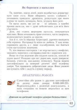 Як боротися з насиллям
Ти, напевно, знаєш дітей, яким подобається демонстру­
вати свою силу. Вони обирають когось слабшого і
починають кривдити: дражнити, розпускати про нього
плітки чи навіть штовхати, бити, псувати його речі.
Ти маєш знати, що усе це — не забавки, а ганебні
прояви насилля, яке є дуже небезпечним для всіх його
учасників.
Діти, які стають жертвами насилля, почуваються
жахливо. Вони починають гірше вчитися, часто хворіють,
відмовляються ходити до школи.
Але й ті, хто їх ображає (агресори), даремно вважають
себе героями. Насправді їх ніхто не любить. У них немає
справжніх друзів, а є лише підлабузники, які бояться
стати наступними жертвами.
Ті, хто мовчки спостерігає і не втручається у конфлікт,
звикають миритися з несправедливістю і коритися злу.
Якщо ти став жертвою або свідком насилля, ніколи не
терпи цього! Розкажи про все дорослим, яким довіряєш:
батькам, учителю, шкільному психологу. Також можеш
зателефонувати за номером дитячої лінії телефону
довіри. Там працюють доброзичливі люди. Вони уважно
вислухають тебе і дадуть слушну пораду.
ПРАКТИЧНА РОБОТА
Самостійно або разом із друзями зателефонуй
на дитячу лінію довіри: 0-800-500-225.
Відрекомендуйся і розпитай консультанта, в
яких ситуаціях ти можеш звертатися за цим
телефоном.
Дзвінки на дитячий телефон довіри безкоштовні.
63
 