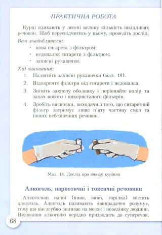 ПРАКТИЧНА РОБОТА
Курці вдихають у легені велику кількість шкідливих
речовин. Щоб пересвідчитись у цьому, проведіть дослід.
Вам знадобляться:
• нова сигарета з фільтром;
• недопалок сигарети з фільтром;
• захисні рукавички.
Хід виконання:
1. Надягніть захисні рукавички (мал. 18).
2. Відокремте фільтри від сигарети і недопалка.
3. Зніміть захисну оболонку і порівняйте колір та
запах нового і використаного фільтрів.
4. Зробіть висновки, виходячи з того, що сигаретний
фільтр затримує лише п’яту частину смол та
інших небезпечних речовин.
Мал. 18. Дослід про шкоду куріння
Алкоголь, наркотичні і токсичні речовини
Алкогольні напої (пиво, вино, горілка) містять
алкоголь. Алкоголь називають «викрадачем розуму»,
тому що він згубно впливає на мозок і поведінку людини.
Вживання алкоголю нерідко призводить до суперечок,
 
