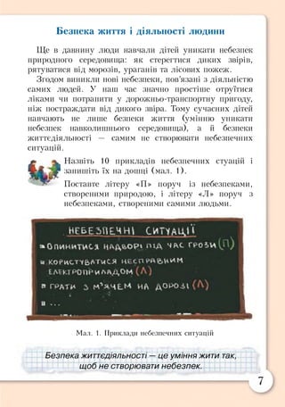 Безпека життя і діяльності людини
Ще в давнину люди навчали дітей уникати небезпек
природного середовища: як стерегтися диких звірів,
рятуватися від морозів, ураганів та лісових пожеж.
Згодом виникли нові небезпеки, пов’язані з діяльністю
самих людей. У наш час значно простіше отруїтися
ліками чи потрапити у дорожньо-транспортну пригоду,
ніж постраждати від дикого звіра. Тому сучасних дітей
навчають не лише безпеки життя (умінню уникати
небезпек навколишнього середовища), а й безпеки
життєдіяльності — самим не створювати небезпечних
ситуацій.
£ ^ Назвіть 10 прикладів небезпечних стуацій і
ЩЬЖ %г запишіть їх на дошці (мал. 1).
Поставте літеру «П» поруч із небезпеками,
створеними природою, і літеру «Л» поруч з
небезпеками, створеними самими людьми.
Н Е Б Е З П Е Ч Н І С И Т ї А Щ >
» О п и н и ти сь ПІД ЧАС ҐРОІИ
Б) К . О Є И С Т Ч В А Т Ч С Я Л Е С П
ЕЛЕМ РОПРИЛАДОМ
В ГРДТ* 2> НА дОРО-ІІ
І
Мал. 1. Приклади небезпечних ситуацій
Безпека життєдіяльності — це уміння жити так,
щоб не створювати небезпек.
 