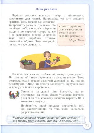 с
Ціна реклами
Нерідко реклама пов’язує товар з цінностями,
важливими для людей. Наприклад, усі діти люблять
гратися. Тому товари для дітей час- ___________
то продають разом з іграшками. Та
чи відомо тобі, що вартість іграшки
входить до вартості товару та ще
й за завищеною ціною? З кожної
такої акції виробник отримує
чималий прибуток. Тож поміркуй,
чи варто переплачувати.
«Багато дрібниць
стали важливими
речами лише
завдяки рекламі».
Марк Твен
Реклама, зокрема на телебаченні, коштує дуже дорого.
Витрати на неї також зараховують до ціни товару. Тому
розрекламовані товари зазвичай дорожчі за ті, які не
рекламують. Отже, ти можеш заощадити, купуючи такі
ж продукти іншого виробника.
Запишіть на дошці ціни йогуртів, які ви
перевіряли на смак. Якщо упаковки йогуртів
різні за масою, спочатку визначте вартість 100 г
кожного продукту.
Порівняйте, який продукт дорожчий: той,
що найсмачніший, чи той, який найбільше
розрекламований.
Розрекламовані товари зазвичай дорожчі за ті,
що мають таку ж якість, але які не рекламують.
 