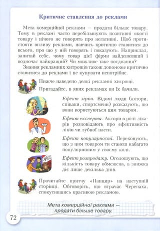 Критичне ставлення до реклами
Мета комерційної реклами — продати більше товару.
Тому в рекламі часто перебільшують позитивні якості
товару і нічого не говорять про негативні. Щоб проти­
стояти впливу реклами, навчись критично ставитися до
всього, про що у ній говорять і показують. Наприклад,
запитай себе, чому товар цієї фірми найдешевший і
водночас найкращий? Чи можливе таке поєднання?
Знання рекламних хитрощів також допоможе критично
ставитися до реклами і не купувати непотрібне.
Нижче наведено деякі рекламні хитрощі.
Пригадайте, в яких рекламах ви їх бачили.
Ефект зірки. Відомі люди (актори,
співаки, спортсмени) розказують, що
вони користуються цим товаром.
Ефект експерта. Актори в ролі ліка­
рів розповідають про ефективність
ліків чи зубної пасти.
Ефект популярності. Переконують,
що з цим товаром ти станеш набагато
популярнішим у своєму колі.
Ефект розпродажу. Оголошують, що
кількість товару обмежена, а знижка
діє лише декілька днів.
Прочитайте притчу «Панцир» на наступній
сторінці. Обговоріть, що втрачає Черепаха,
спокусившись красивою рекламою.
Мета комерційної реклами —
продати більше товару.
 