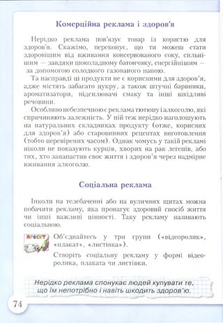 Нерідко реклама пов’язує товар із користю для
здоров’я. Скажімо, переконує, що ти можеш стати
здоровішим від вживання консервованого соку, сильні­
шим —завдяки шоколадному батончику, енергійнішим —
за допомогою солодкого газованого напою.
Та насправді ці продукти не є корисними для здоров’я,
адже містять забагато цукру, а також штучні барвники,
ароматизатори, підсилювачі смаку та інші шкідливі
речовини.
Особливо небезпечною є реклама тютюну і алкоголю,які
спричиняють залежність. У ній теж нерідко наголошують
на натуральних складниках продукту (отже, корисних
для здоров’я) або старовинних рецептах виготовлення
(тобто перевірених часом). Однак чомусь у такій рекламі
ніколи не показують курців, хворих на рак легенів, або
тих, хто занапастив своє життя і здоров’я через надмірне
вживання алкоголю.
Соціальна реклама
Інколи на телебаченні або на вуличних щитах можна
побачити рекламу, яка пропагує здоровий спосіб життя
чи інші важливі цінності. Таку рекламу називають
соціальною.
Об’єднайтесь у три групи («відеоролик»,
«плакат», «листівка»).
Створіть соціальну рекламу у формі видео­
ролика, плаката чи листівки.
Комерційна реклама і здоров’я
Нерідко реклама спонукає людей купувати те,
що їм непотрібно і навіть шкодить здоров’ю.
 