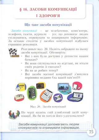 § 1 6 . ЗАСОБИ КОМУНІКАЦІЇ
І ЗД О РО В ’Я
Що таке засоби комунікації
Засоби комунікації — це телебачення, комп’ютери,
телефони, газети, журнали — усе, що допомагає людям
спілкуватися, отримувати та поширювати інформацію.
За останнє століття у засобах комунікації відбулася
справжня революція.
Розгляньте мал. 20. Назвіть зображені на ньому
засоби комунікації. Обговоріть:
• Які з них були доступні у дитинстві вашим
батькам?
• Як вони спілкувалися на відстані, як вітали
своїх родичів зі святами?
• Як ви це робите тепер?
• Які засоби масової комунікації з ’явилися
порівняно недавно (на вашій пам’яті)?
Мал. 20. Засоби комунікації
По черзі назвіть свій улюблений засіб кому­
нікації. Як би ви хотіли його удосконалити?
Засоби комунікаціїдопомагають людям
спілкуватися та отримувати інформацію.
 