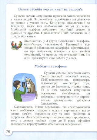 Вплив засобів комунікації на здоров’я
Сучасні засоби комунікації принесли багато корисного
у життя людей. За допомогою телебачення ми дізнаємо­
ся новини з усього світу. Комп’ютер, підключений до
Інтернету, надає нам необмежений доступ до знань.
Мобільний телефон забезпечує постійний зв’язок із
рідними та друзями. Однак кожне з цих досягнень не є
цілком безпечним.
Об’єднайтесь у 3 групи («мобільний телефон»,
«комп’ютер», «телевізор»). Прочитайте від­
повідний розділ цього параграфа і оформіть пла­
кат про небезпеки, пов’язані з цим засобом
комунікації, та правила користування ним. По
черзі презентуйте свої роботи у класі.
Мобільні телефони
Сучасні мобільні телефони мають
багато функцій: голосовий зв’язок,
СМС-повідомлення, фотокамера,
відеокамера, комп’ютерні ігри,
доступ до Інтернету, музика тощо.
Та з цим засобом комунікації
пов’язують щонайменше три
небезпеки: електромагнітне опромі­
нення, травмування, ураження
блискавкою.
Опромінення. Вчені переконані, що електромагнітні
хвилі мобільних телефонів можуть спричинити погір­
шення пам’яті, порушення сну та інші проблеми зі
здоров’ям. Діти особливо чутливі до впливу опромінення,
тому в деяких країнах дітям до 8 років офіційно
заборонено користуватися мобільними телефонами.
 
