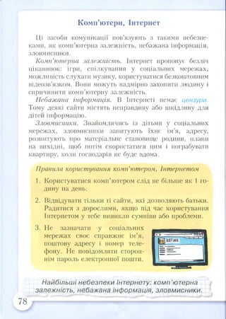 Комп’ютери, Інтернет
Ці засоби комунікації пов’язують з такими небезпе­
ками, як комп’ютерна залежність, небажана інформація,
зловмисники.
Комп’ютерна залежність. Інтернет пропонує безліч
цікавинок: ігри, спілкування у соціальних мережах,
можливість слухати музику, користуватися безкоштовним
відеозв’язком. Вони можуть надмірно захопити людину і
спричинити комп’ютерну залежність.
Небажана інформація. В Інтернеті немає цензури.
Тому деякі сайти містять неправдиву або шкідливу для
дітей інформацію.
Зловмисники. Знайомлячись із дітьми у соціальних
мережах, зловмисники запитують їхнє ім’я, адресу,
розпитують про матеріальне становище родини, плани
на вихідні, щоб потім скористатися цим і пограбувати
квартиру, коли господарів не буде вдома.
Правила користування комп’ютером, Інтернетом
1. Користуватися комп’ютером слід не більше як 1 го­
дину на день.
2. Відвідувати тільки ті сайти, які дозволяють батьки.
Радитися з дорослими, якщо під час користування
Інтернетом у тебе виникли сумніви або проблеми.
3. Не зазначати у соціальних
мережах своє справжнє ім’я,
поштову адресу і номер теле­
фону. Не повідомляти сторон­
нім пароль електронної пошти.
Найбільші небезпеки Інтернету: комп’ютерна
залежність, небажана інформація, зловмисники.
78
 