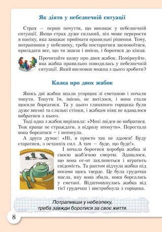 Як діяти у небезпечній ситуації
Страх — перше почуття, що виникає у небезпечній
ситуації. Якщо страх дуже сильний, він може перерости
в паніку, яка заважає приймати правильні рішення. Тому,
потрапивши у небезпеку, треба постаратися заспокоїтися,
пригадати все, що ти знаєш і вмієш, і боротися до кінця.
Прочитайте казку про двох жабок. Поміркуйте,
яка жабка правильно поводилась у небезпечній
ситуації. Який висновок можна з цього зробити?
Казка про двох жабок
Якось дві жабки впали угорщик зі сметаною і почали
тонути. Тонути їм, звісно, не хотілося, і вони стали
щосили борсатися. Та у цього глиняного горщика були
дуже високі та слизькі стінки, і жабкам ніяк не вдавалося
вибратися з нього.
Тоді одна з жабок вирішила: «Мені звідси не вибратися.
Тож краще не страждати, а відразу втонути». Перестала
вона борсатися - і потонула.
А друга думає: «Ні, я просто так не здамся! Буду
старатися, з останніх сил. А там — буде, що буде!».
І почала боротися хоробра жабка зі
своєю жаб’ячою смертю. Здавалося,
що вона от-от захлинеться і втратить
свідомість. Та раптом відчула жабка під
ногами щось тверде. Це була грудочка
масла, яку вона збила, поки борсалась
у сметані. Відштовхнулась жабка від
тієї грудочки і вистрибнула з горщика.
Потрапивши у небезпеку,
треба завжди боротися за своє життя.
 