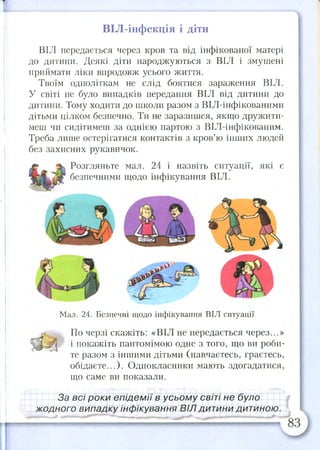 ВІЛ-інфекція і діти
ВІЛ передається через кров та від інфікованої матері
до дитини. Деякі діти народжуються з ВІЛ і змушені
приймати ліки впродовж усього життя.
Твоїм одноліткам не слід боятися зараження ВІЛ.
У світі не було випадків передання ВІЛ від дитини до
дитини. Тому ходити до школи разом з ВІЛ-інфікованими
дітьми цілком безпечно. Ти не заразишся, якщо дружити­
меш чи сидітимеш за однією партою з ВІЛ-інфікованим.
Треба лише остерігатися контактів з кров’ю інших людей
без захисних рукавичок.
Розгляньте мал. 24 і назвіть ситуації, які є
безпечними щодо інфікування ВІЛ.
Мал. 24. Безпечні щодо інфікування ВІЛ ситуації
По черзі скажіть: «ВІЛ не передається через...»
Д у і і покажіть пантомімою одне з того, що ви роби­
те разом з іншими дітьми (навчаєтесь, граєтесь,
обідаєте...). Однокласники мають здогадатися,
що саме ви показали.
За всі роки епідемії в усьому світі не було
жодного випадку інфікування ВІЛ дитини дитиною.
 