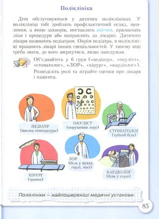 Поліклініка
Діти обслуговуються у дитячих поліклініках. У
поліклініці тобі зроблять профілактичний огляд, щеп­
лення, а якщо захворів, поставлять діагноз, призначать
ліки і процедури або направлять до лікарні. Дитячого
лікаря називають педіатром. Окрім педіатра, в полікліні­
ці працюють лікарі інших спеціальностей. У твоєму віці
треба знати, до кого звернутися, якщо занедужав.
Об’єднайтесь у 6 груп («педіатр», «окуліст»,
«стоматолог», «ЛОР», «хірург», «кардіолог»).
Розподіліть ролі та зіграйте сценки про лікаря
і пацієнта.
ПЕДІАТР
(висока температура)
ХІРУРГ
(травми)
ОКУЛІСТ
(порушення зору)
ЛОР
(біль у вухах,
горлі, носі)
СТОМАТОЛОГ
(зубний біль)
КАРДІОЛОГ
(біль у серці)
Поліклініки — найпоширеніші медичні установи.
85
 
