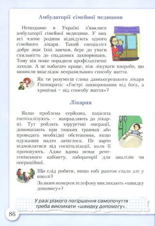 Амбулаторії сімейної медицини
Нещодавно в Україні з’явилися
амбулаторії сімейної медицини. У них
всі члени родини відвідують одного
сімейного лікаря. Такий спеціаліст
добре знає їхні звички, бере до уваги
схильність до спадкових захворювань.
Тому він може порадити профілактичні
заходи. А це набагато краще, ніж лікувати хвороби, що
виникли внаслідок неправильного способу життя.
Як ти розумієш слова давньогрецького лікаря
^ * Гіппократа: «Гострі захворювання від бога, а
хронічні - від способу життя»?
■ і
Лікарня
Якщо проблема серйозна, пацієнта
госпіталізують направляють до лікар­
ні. Тут роблять хірургічні операції,
допомагають при тяжких травмах або
проводять необхідні обстеження, якщо
одужання надто затяглося. Не варто
відмовлятися від госпіталізації, коли її
пропонують. Адже вдома немає рент­
генівського кабінету, лабораторії для аналізів чи
операційної.
Що слід робити, якщо тобі раптом стало зле у
школі?
За яким номером телефону викликають «швидку
допомогу»?
У разі різкого погіршення самопочуття
треба викликати «швидку допом огу».
86
 