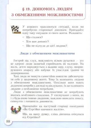 § 19. ДОПОМ ОГА ЛЮ ДЯМ
З О БМ ЕЖ ЕН И М И М О Ж ЛИ ВО СТЯМ И
У кожного трапляються ситуації, коли ми
потребуємо сторонньої допомоги. Пригадайте
одну таку ситуацію зі свого життя. Розкажіть:
• Що сталося?
• Хто вам допоміг?
• Що ви відчули до цієї людини?
Люди з обмеженими можливостями
Гострий зір, слух, можливість вільно рухатися — усе
це здорові люди зазвичай сприймають як належне. На
жаль, дехто народжується з вадами зору, слуху, опорно-
рухового апарату або набуває їх унаслідок травми чи
захворювання.
Такі люди не можуть самостійно повністю забезпечува­
ти себе у щоденному житті. Тому їх назрівають людьми
з обмеженими можливостями. Оскільки вони мають
додаткові потреби у догляді та піклуванні, їх ще називають
людьми з особливими потребами.
Люди з обмеженими можливостями не потребують
якогось особливого ставлення. У спілкуванні з ними, як
і з будь-якою іншою людиною, важливо виявляти повагу,
співчуття і готовність допомогти.
Прочитайте на наступній сторінці оповідання
«Як Сергійко навчрівся жаліти».
Що, на вашу думку, сліпа дівчинка очікувала
від Сергійка?
 