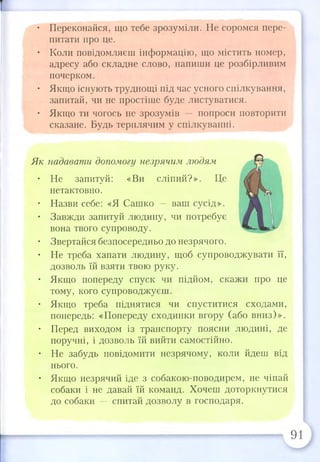 • Переконайся, що тебе зрозуміли. Не соромся пере­
питати про це.
• Коли повідомляєш інформацію, що містить номер,
адресу або складне слово, напиши це розбірливим
почерком.
• Якщо існують труднощі під час усного спілкування,
запитай, чи не простіше буде листуватися.
• Якщо ти чогось не зрозумів — попроси повторити
сказане. Будь терплячим у спілкуванні.
Як надавати допомогу незрячим людям
• Не запитуй: «Ви сліпий?». Це
нетактовно.
• Назви себе: «Я Сашко — ваш сусід».
• Завжди запитуй людину, чи потребує
вона твого супроводу.
• Звертайся безпосередньо до незрячого.
• Не треба хапати людину, щоб супроводжувати її,
дозволь їй взяти твою руку.
• Якщо попереду спуск чи підйом, скажи про це
тому, кого супроводжуєш.
• Якщо треба піднятися чи спуститися сходами,
попередь: «Попереду сходинки вгору (або вниз)».
• Перед виходом із транспорту поясни людині, де
поручні, і дозволь їй вийти самостійно.
• Не забудь повідомити незрячому, коли йдеш від
нього.
• Якщо незрячий іде з собакою-поводирем, не чіпай
собаки і не давай їй команд. Хочеш доторкнутися
до собаки — спитай дозволу в господаря.
91
 