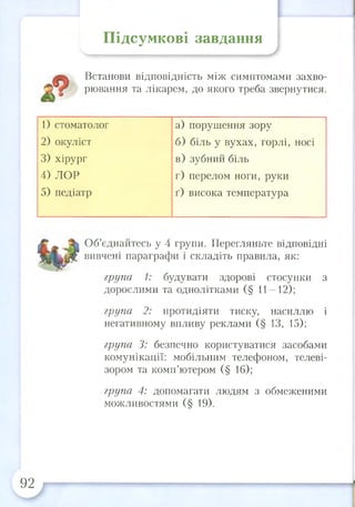Підсумкові завдання
Встанови відповідність між симптомами захво­
рювання та лікарем, до якого треба звернутися.
Об’єднайтесь у 4 групи. Перегляньте відповідні
вивчені параграфи і складіть правила, як:
група 1: будувати здорові стосунки з
дорослими та однолітками (§ 11—12);
група 2: протидіяти тиску, насиллю і
негативному впливу реклами (§ 13, 15);
група 3: безпечно користуватися засобами
комунікації: мобільним телефоном, телеві­
зором та комп’ютером (§ 16);
група 4: допомагати людям з обмеженими
можливостями (§ 19).
1) стоматолог
2) окуліст
3) хірург
4) ЛОР
5) педіатр
а) порушення зору
б) біль у вухах, горлі, носі
в) зубний біль
г) перелом ноги, руки
ґ) висока температура
92
 