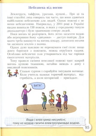 Небезпека від вогню
Землетруси, тайфуни, урагани, цунамі... Про ці та
інші стихійні лиха говорять так часто, що вони здаються
найбільшою небезпекою для людей. Однак пожежі є не
менш небезпечними. Наприклад, у 2014 році в Україні
щодня виникало 150 пожеж, в яких у середньому гинуло
дванадцятеро і було травмовано семеро людей.
Поки вогонь не розгорівся, його легко загасити водою
або перекривши йому «дихання» — доступ повітря. Для
цього треба накинути на вогонь ковдру, затоптати ногами
чи засипати землею з вазона.
Однак дуже важливо не переоцінити свої сили: якщо
довго боротися з пожежею, можна отруїтися газами.
Особливо небезпечні гази утворюються під час горіння
синтетичних матеріалів.
Тому правило гасіння невеликої пожежі таке: накрий
вогонь цупкою тканиною, негайно виходь з дому і
викликай пожежників.
Станьте гуртом і спробуйте імітувати вогнище.
Коли учитель називає горючий матеріал, під­
стрибніть, а коли негорючий присядьте.
Вода і електрика несумісні,
тому не можна гасити електроприлади водою.
 