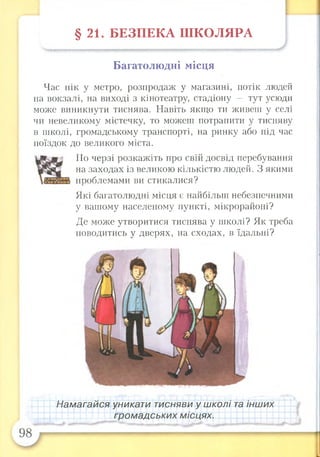 § 2 1 . Б ЕЗП ЕК А Ш КО Л ЯРА
Багатолюдні місця
Час пік у метро, розпродаж у магазині, потік людей
на вокзалі, на виході з кінотеатру, стадіону — тут усюди
може виникнути тиснява. Навіть якщо ти живеш у селі
чи невеликому містечку, то можеш потрапити у тисняву
в школі, громадському транспорті, на ринку або під час
поїздок до великого міста.
По черзі розкажіть про свій досвід перебування
на заходах із великою кількістю людей. З якими
проблемами ви стикалися?
Які багатолюдні місця є найбільш небезпечними
у вашому населеному пункті, мікрорайоні?
Де може утворитися тиснява у школі? Як треба
поводитись у дверях, на сходах, в їдальні?
Намагайся уникати тисняви у школі та інших
громадських місцях.
 