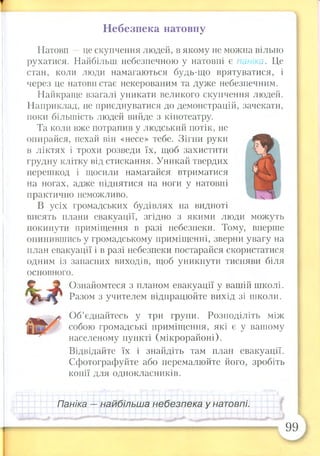 Небезпека натовпу
Натовп —це скупчення людей, в якому не можна вільно
рухатися. Найбільш небезпечною у натовпі є паніка. Це
стан, коли люди намагаються будь-що врятуватися, і
через це натовп стає некерованим та дуже небезпечним.
Найкраще взагалі уникати великого скупчення людей.
Наприклад, не приєднуватися до демонстрацій, зачекати,
поки більшість людей вийде з кінотеатру.
Та коли вже потрапив у людський потік, не
опирайся, нехай він «несе» тебе. Зігни руки
в ліктях і трохи розведи їх, щоб захистити
грудну клітку від стискання. Уникай твердих
перешкод і щосили намагайся втриматися
на ногах, адже піднятися на ноги у натовпі
практично неможливо.
В усіх громадських будівлях на видноті
висять плани евакуації, згідно з якими люди можуть
покинути приміщення в разі небезпеки. Тому, вперше
опинившись у громадському приміщенні, зверни увагу на
план евакуації і в разі небезпеки постарайся скористатися
одним із запасних виходів, щоб уникнути тисняви біля
основного.
Ознайомтеся з планом евакуації у вашій школі.
Разом з учителем відпрацюйте вихід зі школи.
Об’єднайтесь у три групи. Розподіліть між
собою громадські приміщення, які є у вашому
населеному пункті (мікрорайоні).
Відвідайте їх і знайдіть там план евакуації.
Сфотографуйте або перемалюйте його, зробіть
копії для однокласників.
Паніка — найбільша небезпека у натовпі.
99
 