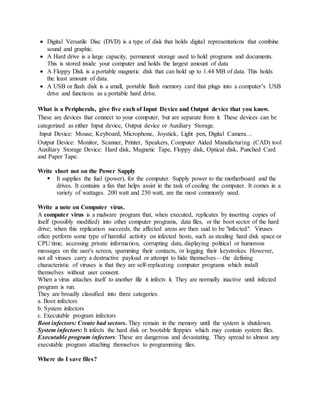  Digital Versatile Disc (DVD) is a type of disk that holds digital representations that combine
sound and graphic.
 A Hard drive is a large capacity, permanent storage used to hold programs and documents.
This is stored inside your computer and holds the largest amount of data
 A Floppy Disk is a portable magnetic disk that can hold up to 1.44 MB of data. This holds
the least amount of data.
 A USB or flash disk is a small, portable flash memory card that plugs into a computer’s USB
drive and functions as a portable hard drive.
What is a Peripherals, give five each of Input Device and Output device that you know.
These are devices that connect to your computer, but are separate from it. These devices can be
categorized as either Input device, Output device or Auxiliary Storage.
Input Device: Mouse, Keyboard, Microphone, Joystick, Light pen, Digital Camera…
Output Device: Monitor, Scanner, Printer, Speakers, Computer Aided Manufacturing (CAD) tool
Auxiliary Storage Device: Hard disk, Magnetic Tape, Floppy disk, Optical disk, Punched Card
and Paper Tape.
Write short not on the Power Supply
 It supplies the fuel (power), for the computer. Supply power to the motherboard and the
drives. It contains a fan that helps assist in the task of cooling the computer. It comes in a
variety of wattages. 200 watt and 250 watt, are the most commonly used.
Write a note on Computer virus.
A computer virus is a malware program that, when executed, replicates by inserting copies of
itself (possibly modified) into other computer programs, data files, or the boot sector of the hard
drive; when this replication succeeds, the affected areas are then said to be "infected". Viruses
often perform some type of harmful activity on infected hosts, such as stealing hard disk space or
CPU time, accessing private information, corrupting data, displaying political or humorous
messages on the user's screen, spamming their contacts, or logging their keystrokes. However,
not all viruses carry a destructive payload or attempt to hide themselves—the defining
characteristic of viruses is that they are self-replicating computer programs which install
themselves without user consent.
When a virus attaches itself to another file it infects it. They are normally inactive until infected
program is run.
They are broadly classified into three categories.
a. Boot infectors
b. System infectors
c. Executable program infectors
Boot infectors: Create bad sectors. They remain in the memory until the system is shutdown.
System infectors: It infects the hard disk or: bootable floppies which may contain system files.
Executable program infectors: These are dangerous and devastating. They spread to almost any
executable program attaching themselves to programming files.
Where do I save files?
 