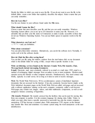 Decide the folder in which you want to save the file. If you do not want to save the file in the
default folder, create a new folder that explicitly describes the subject. Select a name that you
can easily remember..
How do I save files?
Use the save feature in your software found under the File menu.
What should I name the files?
Choose a name that most describes your file and that you can easily remember. Windows
Operating System allows you to use up to 255 characters to name your file. However, it is
advisable that you limit your file name to 8 characters to make it easily accessible to those that
do not use Windows Operating System. You can use blank spaces to separate words in the file
name.
What characters can I not use?
 /: *? “‘< > and | are forbidden.
What about extensions?
You can add a three-letter extension. Alternatively, you can let the software do it. Normally, it
works well to let the software decide.
How do I find the files after saving them?
You can find you file using the window explorer from the start button click on my document
which is the default folder for saving of files; except when a specific location is use.
Write on following services found on the Internet: E-mail, Web, File transfer, Chat,
Message board, instant messaging, Ecommerce
E-mail: Electronic mail, most commonly referred to as email or e-mail since 1993, email is a
method of exchanging digital messages from an author to one or more recipients. Modern email
operates across the Internet or other computer networks. Simultaneously; they need connect only
briefly, typically to a mail server, for as long as it takes to send or receive messages.
Web: The World Wide Web (www, W3) is an information system of interlinked hypertext
documents that are accessed via the Internet. It has also commonly become known simply as the
Web. Individual document pages on the World Wide Web are called web pages and are accessed
with a software application running on the user's computer, commonly called a web browser.
Web pages may contain text, images, videos, and other multimedia components, as well as web
navigation features consisting of hyperlinks.
File transfer Protocol: File transfer protocol has the facilities that can be used for moving files
from one computer to another. It is the common language for sharing data. Unlike Telnet, in
which you must often know a specific password to successful log onto the remote computer,
anonymous FTP has become a common place. With anonymous FTP, anyone on the Internet
may transfer files from and sometimes to a remote system using the word anonymous as the user
identification.
 