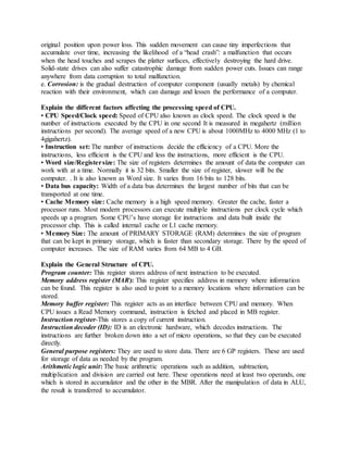 original position upon power loss. This sudden movement can cause tiny imperfections that
accumulate over time, increasing the likelihood of a “head crash”: a malfunction that occurs
when the head touches and scrapes the platter surfaces, effectively destroying the hard drive.
Solid-state drives can also suffer catastrophic damage from sudden power cuts. Issues can range
anywhere from data corruption to total malfunction.
e. Corrosion: is the gradual destruction of computer component (usually metals) by chemical
reaction with their environment, which can damage and lessen the performance of a computer.
Explain the different factors affecting the processing speed of CPU.
• CPU Speed/Clock speed: Speed of CPU also known as clock speed. The clock speed is the
number of instructions executed by the CPU in one second It is measured in megahertz (million
instructions per second). The average speed of a new CPU is about 1000MHz to 4000 MHz (1 to
4gigahertz).
• Instruction set: The number of instructions decide the efficiency of a CPU. More the
instructions, less efficient is the CPU and less the instructions, more efficient is the CPU.
• Word size/Registersize: The size of registers determines the amount of data the computer can
work with at a time. Normally it is 32 bits. Smaller the size of register, slower will be the
computer. . It is also known as Word size. It varies from 16 bits to 128 bits.
• Data bus capacity: Width of a data bus determines the largest number of bits that can be
transported at one time.
• Cache Memory size: Cache memory is a high speed memory. Greater the cache, faster a
processor runs. Most modern processors can execute multiple instructions per clock cycle which
speeds up a program. Some CPU’s have storage for instructions and data built inside the
processor chip. This is called internal cache or L1 cache memory.
• Memory Size: The amount of PRIMARY STORAGE (RAM) determines the size of program
that can be kept in primary storage, which is faster than secondary storage. There by the speed of
computer increases. The size of RAM varies from 64 MB to 4 GB.
Explain the General Structure of CPU.
Program counter: This register stores address of next instruction to be executed.
Memory address register (MAR): This register specifies address in memory where information
can be found. This register is also used to point to a memory locations where information can be
stored.
Memory buffer register: This register acts as an interface between CPU and memory. When
CPU issues a Read Memory command, instruction is fetched and placed in MB register.
Instruction register-This stores a copy of current instruction.
Instruction decoder (ID): ID is an electronic hardware, which decodes instructions. The
instructions are further broken down into a set of micro operations, so that they can be executed
directly.
General purpose registers: They are used to store data. There are 6 GP registers. These are used
for storage of data as needed by the program.
Arithmetic logic unit: The basic arithmetic operations such as addition, subtraction,
multiplication and division are carried out here. These operations need at least two operands, one
which is stored in accumulator and the other in the MBR. After the manipulation of data in ALU,
the result is transferred to accumulator.
 