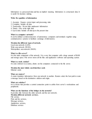 Information is a processed data and has an implicit meaning. Information is a structured data. It
is useful for decision making.
Write five qualities of information
1. Accurate: Ensures correct input and processing rules
2. Complete: Include all data
3. Trustworthy: Do not hide unpleasant information
4. Timely: Give at the right time
5. Up-to-date: Include all data up to the present time
What is a computer network?
It can be defined as interconnection of autonomous computers and terminals together using
communication systems to facilitate exchange of information.
Mention the different types of network.
Local area network (LAN),
Wide area network (WAN),
Metropolitan area network (MAN)
What is a file server?
It is the main component of the network. It is a very fast computer with a large amount of RAM
and storage space. File server stores all the files and application software and operating system.
What is a work station?
It is also referred to as nodes, clients are the computers connected to the file server.
Mention the most widely used interface card.
Ethernet cards
What are routers?
A router translates information from one network to another. Routers select the best path to route
a message based on the destination address and origin.
What are switches?
It is a device that provides a central connection point to cables from server’s workstations and
peripherals.
What are the functions of the bridges in the network?
It provides link between the older network and the new network.
Mention different network services.
File service,
Print and fax services,
Message services,
Application services,
Database services
 