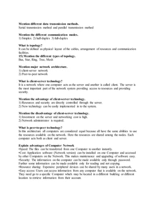 Mention different data transmission methods.
Serial transmission method and parallel transmission method
Mention the different communication modes.
1) Simplex 2) half-duplex 3) full-duplex
What is topology?
It can be defined as physical layout of the cables, arrangement of resources and communication
facilities.
15) Mention the different types of topology.
Bus, Star, Ring, Tree, Mesh
Mention major network architecture.
1) client-server network
2) Peer-to-peer network
What is client-server technology?
It is a network where one computer acts as the server and another is called client. The server is
the most important part of the network system providing access to resources and providing
security.
Mention the advantage of client-server technology.
1) Resources and security are directly controlled through the server.
2) New technology can be easily implemented in to the system.
Mention the disadvantage of client-server technology.
1) Investment on the server and networking cost is high.
2) Network administrator is required.
What is peer-to-peer technology?
In this architecture all computers are considered equal because all have the same abilities to use
the resources available on the network. Here the resources are shared among the nodes. Each
computer acts both as client and server.
Explain advantages of Computer Network
•Speed: The files can be transferred from one Computer to another instantly.
•Cost: Application software (Network version) can be installed on one Computer and accessed
by other Computers on the Network. This makes maintenance and upgrading of software easy.
•Security: The information on the computer can be made available only through password.
Further some information can be made available only for reading and not copying.
•Resource sharing: Expensive peripheral devices can be shared by many users in a network.
•Easy access: Users can access information from any computer that is available on the network.
They need go to a specific Computer which may be located in a different building or different
location to retrieve information from their account.
 