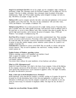 Single User and Single Task OS is for use by a single user for a standalone single computer for
performing a single task. Operating system for Personal Computers (PC) are single-user OS. For
example, if the user is editing a document, then a document cannot be printed on the printer
simultaneously. Single user OS are simple operating system designed to manage one task at a
time. MS-DOS is an example of single user OS.
Multiuser OS is used in computer networks that allow same data and applications to be accessed
by multiple users at the same time. The users can also communicate with each other. Linux,
UNIX, and Windows 7 are examples of multiuser OS.
Multiprocessing OS have two or more processors for a single running process. Processing takes
place in parallel and is also called parallel processing. Each processor works on different parts of
the same task, or, on two or more different tasks. Since execution takes place in parallel, they are
used for high speed execution, and to increase the power of computer. Linux, UNIX and
Windows 7 are examples of multiprocessing OS.
Real Time OS are designed to respond to an event within a predetermined time. These operating
systems are used to control processes. Processing is done within a time constraint. OS monitors
the events that affect the execution of process and respond accordingly. They are used to respond
to queries in areas like medical imaging system, industrial control systems etc. LynxOS is an
example of real time OS.
Embedded OS is embedded in a device in the ROM. They are specific to a device and are less
resource intensive. They are used in appliances like microwaves, washing machines, traffic
control systems etc.
Explain features of Windows operating system
Windows operating system is GUI (graphical user interface) based
Built in support for multiple users on a single PC
Plug and play support for hardware
User friendly interface
Uses device driver software for easier installation of new hardware and software
What is a CPU (Microprocessor)?
Stands for Central Processing Unit, which is the brain of your computer. It does all the thinking
for the computer and process all the information to be turned into files on your computer. The
clock speed of the microprocessor in now measured in gigahertz (GHz). The higher the number;
the quicker the information processed.
Write a short note on RAM (Random-Access Memory)?
RAM temporarily stores data that the computer is currently working on. It requires for power to
be turned on. It is the determining factor in how fast your applications or software run. The
information in RAM goes away once the computer is turned off, so it is important to save any
work you want to keep. It is measured in megabytes (MBs). The larger the size, the faster it
functions
Explain the term ReadOnly Memory (ROM)
 