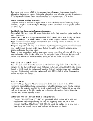 This is read only memory which is the permanent type of memory the computer stores for
information that does not change. It stores the information even when the computer is shut down.
ROM is generally installed by the manufactured of the computer as part of its system.
How is computer memory measured?
Computer memory is measured in Bytes, which is a unit of storage capable of holding a single
character. Kilobyte = about 1000 bytes. Megabyte = about one million bytes. Gigabyte = about
one billion bytes.
Explain the four basic types of mouse actions/usage
Single click: Click once on the left mouse button (e.g. single click on an item on the task bar to
start a programme)
Double click: Click twice in rapid succession on the left mouse button while holding the mouse
steady. In Windows O.S, double clicking is used to launch programs from the desktop.
Right click: Click once on the right mouse button. This opens up a menu of functions you can
select and immediately perform.
Drag and drop: Click and drag. This is achieved by choosing an item, placing the mouse cursor
over it and pressing down on the left mouse button. Do not let go. Drag the object to a new
location and release the mouse button.
Hover: In many applications, holding your mouse over an icon without clicking will bring up a
short explanation of the function of the icon. The navigation icons in Netscape Navigator will
display more information about themselves when you hold the mouse cursor over them.
Write short not on a Motherboard
This is the main circuit board that connects all other internal components, such as the CPU and
memory. It’s like the blood vessels inside the human body, which connect to all the vital organs.
Instead of blood vessels, the motherboard uses tiny electrical paths to connect each part of the
computer. One important part on the motherboard is the BIOS, which is where the computer's
settings are stored and changed.
What is a BIOS?
Basic Input/Output System. When the computer is first turned on (booted), the BIOS is
responsible for establishing basic communication with all the computer parts. It is the program
which wakes the computer up when you turn it on and reminds itself what parts it has and what
each part is supposed to do. After booting and performing a few system checks, It turns the
computer over to your operating system.
Outline and write on 5 different kinds of storage devices
 Compact Disc Re-Writable (CD-RW) is a type of disk which enables you to write onto it
several times. The storage capacity can vary, but it typically holds 700 MB of data.
 Compact Disc Read- Only Memory (CD-ROM) is a disk that enables you to write onto it
once. These are typically used to save music or data that does not change.
 