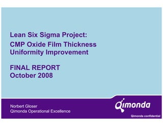 Lean Six Sigma Project:
CMP Oxide Film Thickness
Uniformity Improvement
         y p

FINAL REPORT
October 2008



Norbert Gloser
Qimonda Operational Excellence
                                 Qimonda confidential
 