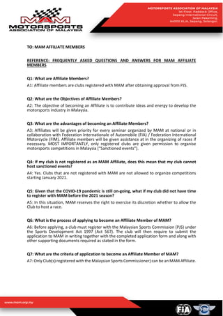 TO: MAM AFFILIATE MEMBERS
REFERENCE: FREQUENTLY ASKED QUESTIONS AND ANSWERS FOR MAM AFFILIATE
MEMBERS
Q1: What are Affiliate Members?
A1: Affiliate members are clubs registered with MAM after obtaining approval from PJS.
Q2: What are the Objectives of Affiliate Members?
A2: The objective of becoming an Affiliate is to contribute ideas and energy to develop the
motorsports industry in Malaysia.
Q3: What are the advantages of becoming an Affiliate Members?
A3: Affiliates will be given priority for every seminar organized by MAM at national or in
collaboration with Federation Internationale of Automobile (FIA) / Federation International
Motorcycle (FIM). Affiliate members will be given assistance at in the organizing of races if
necessary. MOST IMPORTANTLY, only registered clubs are given permission to organise
motorsports competitions in Malaysia (“Sanctioned events”).
Q4: If my club is not registered as an MAM Affiliate, does this mean that my club cannot
host sanctioned events?
A4: Yes. Clubs that are not registered with MAM are not allowed to organize competitions
starting January 2021.
Q5: Given that the COVID-19 pandemic is still on-going, what if my club did not have time
to register with MAM before the 2021 season?
A5: In this situation, MAM reserves the right to exercise its discretion whether to allow the
Club to host a race.
Q6: What is the process of applying to become an Affiliate Member of MAM?
A6: Before applying, a club must register with the Malaysian Sports Commission (PJS) under
the Sports Development Act 1997 (Act 567). The club will then require to submit the
application to MAM in writing together with the completed application form and along with
other supporting documents required as stated in the form.
Q7: What are the criteria of application to become an Affiliate Member of MAM?
A7: Only Club(s) registered with the Malaysian Sports Commissioner) can be an MAM Affiliate.
 