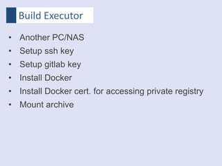 Build Executor
• Another PC/NAS
• Setup ssh key
• Setup gitlab key
• Install Docker
• Install Docker cert. for accessing private registry
• Mount archive
 