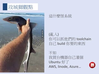攻城獅觀點
這什麼怪系統
(亂入)
你可以抓他們的 toolchain
自己 build 你要的東西
不如
我買台機器自己灌個
Ubuntu 好了
AWS, linode, Azure…
 