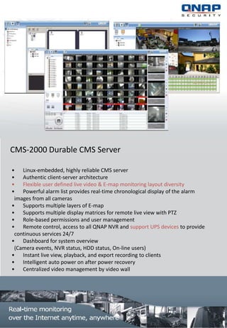 CMS-2000 Durable CMS Server

• Linux-embedded, highly reliable CMS server
• Authentic client-server architecture
• Flexible user defined live video & E-map monitoring layout diversity
• Powerful alarm list provides real-time chronological display of the alarm
 images from all cameras
• Supports multiple layers of E-map
• Supports multiple display matrices for remote live view with PTZ
• Role-based permissions and user management
• Remote control, access to all QNAP NVR and support UPS devices to provide
 continuous services 24/7
• Dashboard for system overview
 (Camera events, NVR status, HDD status, On-line users)
• Instant live view, playback, and export recording to clients
• Intelligent auto power on after power recovery
• Centralized video management by video wall
 
