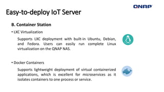 Easy-to-deploy IoT Server
B. Container Station
• LXC Virtualization
Supports LXC deployment with built-in Ubuntu, Debian,
and Fedora. Users can easily run complete Linux
virtualization on the QNAP NAS.
• Docker Containers
Supports lightweight deployment of virtual containerized
applications, which is excellent for microservices as it
isolates containers to one process or service.
 