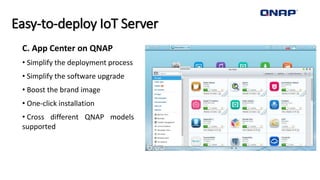 Easy-to-deploy IoT Server
C. App Center on QNAP
• Simplify the deployment process
• Simplify the software upgrade
• Boost the brand image
• One-click installation
• Cross different QNAP models
supported
 