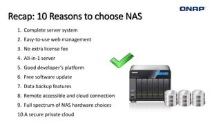 Recap: 10 Reasons to choose NAS
1. Complete server system
2. Easy-to-use web management
3. No extra license fee
4. All-in-1 server
5. Good developer’s platform
6. Free software update
7. Data backup features
8. Remote accessible and cloud connection
9. Full spectrum of NAS hardware choices
10.A secure private cloud
 