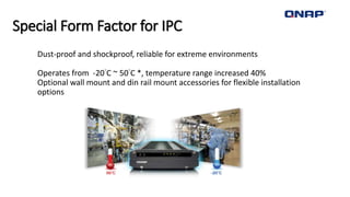 Special Form Factor for IPC
• Dust-proof and shockproof, reliable for extreme environments
• Operates from -20°C ~ 50°C *, temperature range increased 40%
• Optional wall mount and din rail mount accessories for flexible installation
options
 