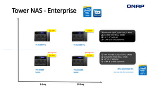 Tower NAS - Enterprise
10-bay
TS-EC880 Pro TS-EC1080 Pro
8-bay
 Intel Xeon E3 v3, Quad-core, 3.4GHz
 2GB ECC RAM (Max. 32GB)
 3.5”/2.5’’ SATA 6G
 4 LAN & 10 GbE (optional)
 Intel Xeon E3 v3, Quad-core, 3.4GHz
 8/16/32GB RAM (Max. 32GB)
 3.5” /2.5’’ SATA 6G
 4 LAN & 10 GbE (optional)
TVS-EC880
Series
TVS-EC1080
Series
Also available in:
See next slide for more details
$2,299 $2,699
$1,949 $1,949
Starting from Starting from
 