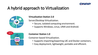 A hybrid approach to Virtualization
Virtualization Station 2.0
Server/Desktop Virtualization.
• Secure, isolated computing environment.
• Supports Windows, Linux, UNIX and Android.
Container Station 1.0
Container-based Virtualization.
• Supports importing/exporting LXC and Docker containers.
• Easy deployment, lightweight, portable and efficient.
NEW
 